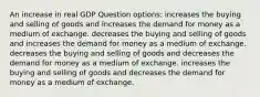 An increase in real GDP Question options: increases the buying and selling of goods and increases the demand for money as a medium of exchange. decreases the buying and selling of goods and increases the demand for money as a medium of exchange. decreases the buying and selling of goods and decreases the demand for money as a medium of exchange. increases the buying and selling of goods and decreases the demand for money as a medium of exchange.