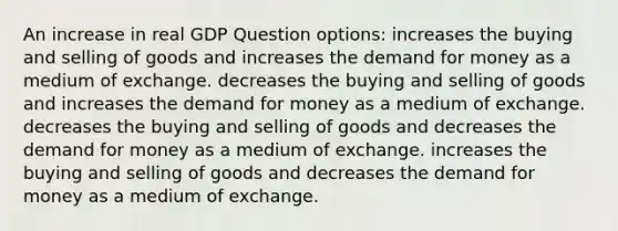 An increase in real GDP Question options: increases the buying and selling of goods and increases the demand for money as a medium of exchange. decreases the buying and selling of goods and increases the demand for money as a medium of exchange. decreases the buying and selling of goods and decreases the demand for money as a medium of exchange. increases the buying and selling of goods and decreases the demand for money as a medium of exchange.