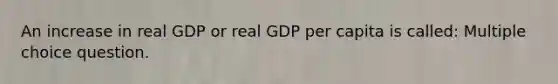 An increase in real GDP or real GDP per capita is called: Multiple choice question.