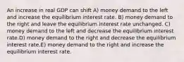 An increase in real GDP can shift A) money demand to the left and increase the equilibrium interest rate. B) money demand to the right and leave the equilibrium interest rate unchanged. C) money demand to the left and decrease the equilibrium interest rate.D) money demand to the right and decrease the equilibrium interest rate.E) money demand to the right and increase the equilibrium interest rate.