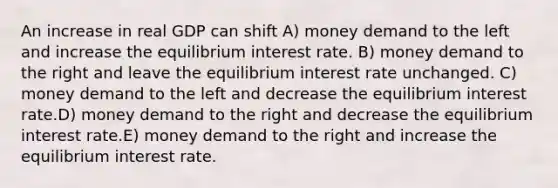 An increase in real GDP can shift A) money demand to the left and increase the equilibrium interest rate. B) money demand to the right and leave the equilibrium interest rate unchanged. C) money demand to the left and decrease the equilibrium interest rate.D) money demand to the right and decrease the equilibrium interest rate.E) money demand to the right and increase the equilibrium interest rate.