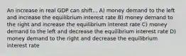 An increase in real GDP can shift... A) money demand to the left and increase the equilibrium interest rate B) money demand to the right and increase the equilibrium interest rate C) money demand to the left and decrease the equilibrium interest rate D) money demand to the right and decrease the equilibrium interest rate