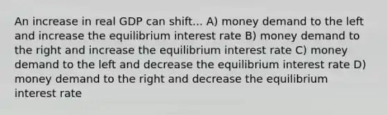 An increase in real GDP can shift... A) money demand to the left and increase the equilibrium interest rate B) money demand to the right and increase the equilibrium interest rate C) money demand to the left and decrease the equilibrium interest rate D) money demand to the right and decrease the equilibrium interest rate