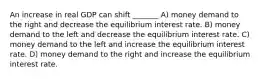 An increase in real GDP can shift _______ A) money demand to the right and decrease the equilibrium interest rate. B) money demand to the left and decrease the equilibrium interest rate. C) money demand to the left and increase the equilibrium interest rate. D) money demand to the right and increase the equilibrium interest rate.