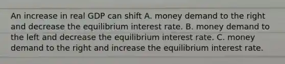 An increase in real GDP can shift A. money demand to the right and decrease the equilibrium interest rate. B. money demand to the left and decrease the equilibrium interest rate. C. money demand to the right and increase the equilibrium interest rate.