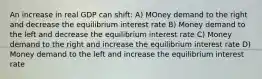 An increase in real GDP can shift: A) MOney demand to the right and decrease the equilibrium interest rate B) Money demand to the left and decrease the equilibrium interest rate C) Money demand to the right and increase the equilibrium interest rate D) Money demand to the left and increase the equilibrium interest rate