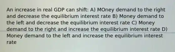 An increase in real GDP can shift: A) MOney demand to the right and decrease the equilibrium interest rate B) Money demand to the left and decrease the equilibrium interest rate C) Money demand to the right and increase the equilibrium interest rate D) Money demand to the left and increase the equilibrium interest rate