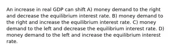 An increase in real GDP can shift A) money demand to the right and decrease the equilibrium interest rate. B) money demand to the right and increase the equilibrium interest rate. C) money demand to the left and decrease the equilibrium interest rate. D) money demand to the left and increase the equilibrium interest rate.