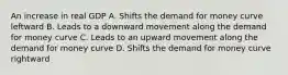 An increase in real GDP A. Shifts the demand for money curve leftward B. Leads to a downward movement along the demand for money curve C. Leads to an upward movement along the demand for money curve D. Shifts the demand for money curve rightward