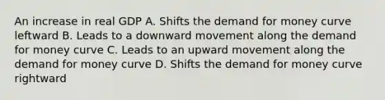 An increase in real GDP A. Shifts the demand for money curve leftward B. Leads to a downward movement along the demand for money curve C. Leads to an upward movement along the demand for money curve D. Shifts the demand for money curve rightward