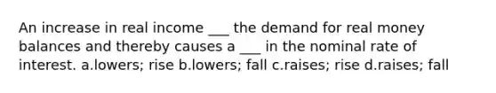 An increase in real income ___ the demand for real money balances and thereby causes a ___ in the nominal rate of interest. a.lowers; rise b.lowers; fall c.raises; rise d.raises; fall