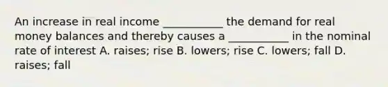 An increase in real income ___________ the demand for real money balances and thereby causes a ___________ in the nominal rate of interest A. raises; rise B. lowers; rise C. lowers; fall D. raises; fall