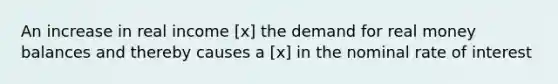 An increase in real income [x] the demand for real money balances and thereby causes a [x] in the nominal rate of interest