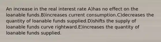 An increase in the real interest rate A)has no effect on the loanable funds.B)increases current consumption.C)decreases the quantity of loanable funds supplied.D)shifts the supply of loanable funds curve rightward.E)increases the quantity of loanable funds supplied.