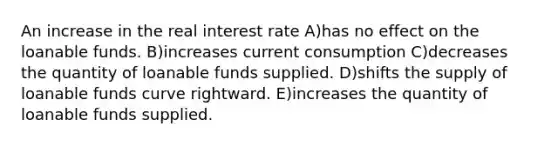 An increase in the real interest rate A)has no effect on the loanable funds. B)increases current consumption C)decreases the quantity of loanable funds supplied. D)shifts the supply of loanable funds curve rightward. E)increases the quantity of loanable funds supplied.