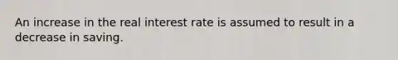 An increase in the real interest rate is assumed to result in a decrease in saving.