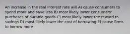 An increase in the real interest rate will A) cause consumers to spend more and save less B) most likely lower consumers' purchases of durable goods C) most likely lower the reward to savings D) most likely lower the cost of borrowing E) cause firms to borrow more