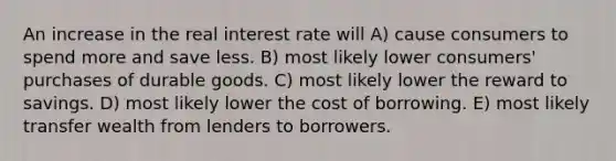 An increase in the real interest rate will A) cause consumers to spend more and save less. B) most likely lower consumers' purchases of durable goods. C) most likely lower the reward to savings. D) most likely lower the cost of borrowing. E) most likely transfer wealth from lenders to borrowers.