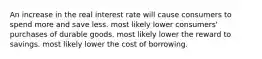 An increase in the real interest rate will cause consumers to spend more and save less. most likely lower consumers' purchases of durable goods. most likely lower the reward to savings. most likely lower the cost of borrowing.