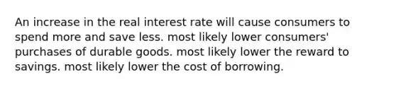 An increase in the real interest rate will cause consumers to spend more and save less. most likely lower consumers' purchases of durable goods. most likely lower the reward to savings. most likely lower the cost of borrowing.