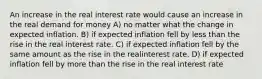 An increase in the real interest rate would cause an increase in the real demand for money A) no matter what the change in expected inflation. B) if expected inflation fell by less than the rise in the real interest rate. C) if expected inflation fell by the same amount as the rise in the realinterest rate. D) if expected inflation fell by more than the rise in the real interest rate