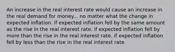 An increase in the real interest rate would cause an increase in the real demand for money... no matter what the change in expected inflation. if expected inflation fell by the same amount as the rise in the real interest rate. if expected inflation fell by more than the rise in the real interest rate. if expected inflation fell by less than the rise in the real interest rate.