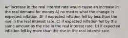 An increase in the real interest rate would cause an increase in the real demand for money A) no matter what the change in expected inflation. B) if expected inflation fell by less than the rise in the real interest rate. C) if expected inflation fell by the same amount as the rise in the real interest rate. D) if expected inflation fell by more than the rise in the real interest rate.