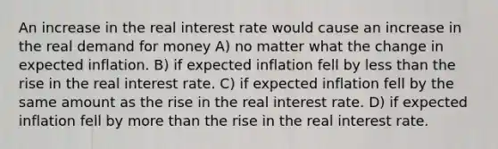 An increase in the real interest rate would cause an increase in the real demand for money A) no matter what the change in expected inflation. B) if expected inflation fell by <a href='https://www.questionai.com/knowledge/k7BtlYpAMX-less-than' class='anchor-knowledge'>less than</a> the rise in the real interest rate. C) if expected inflation fell by the same amount as the rise in the real interest rate. D) if expected inflation fell by <a href='https://www.questionai.com/knowledge/keWHlEPx42-more-than' class='anchor-knowledge'>more than</a> the rise in the real interest rate.