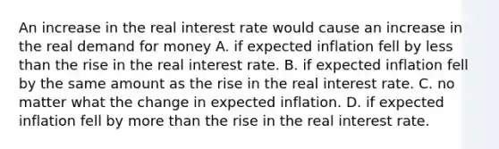 An increase in the real interest rate would cause an increase in the real demand for money A. if expected inflation fell by less than the rise in the real interest rate. B. if expected inflation fell by the same amount as the rise in the real interest rate. C. no matter what the change in expected inflation. D. if expected inflation fell by more than the rise in the real interest rate.