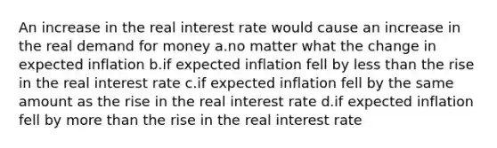 An increase in the real interest rate would cause an increase in the real demand for money a.no matter what the change in expected inflation b.if expected inflation fell by less than the rise in the real interest rate c.if expected inflation fell by the same amount as the rise in the real interest rate d.if expected inflation fell by more than the rise in the real interest rate