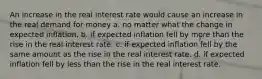 An increase in the real interest rate would cause an increase in the real demand for money a. no matter what the change in expected inflation. b. if expected inflation fell by more than the rise in the real interest rate. c. if expected inflation fell by the same amount as the rise in the real interest rate. d. if expected inflation fell by less than the rise in the real interest rate.