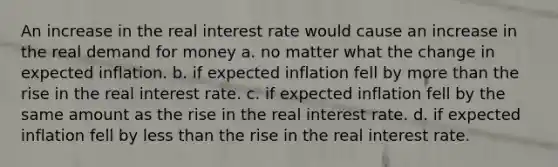 An increase in the real interest rate would cause an increase in the real demand for money a. no matter what the change in expected inflation. b. if expected inflation fell by more than the rise in the real interest rate. c. if expected inflation fell by the same amount as the rise in the real interest rate. d. if expected inflation fell by less than the rise in the real interest rate.