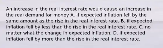 An increase in the real interest rate would cause an increase in the real demand for money A. if expected inflation fell by the same amount as the rise in the real interest rate. B. if expected inflation fell by less than the rise in the real interest rate. C. no matter what the change in expected inflation. D. if expected inflation fell by more than the rise in the real interest rate.