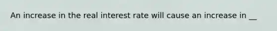 An increase in the real interest rate will cause an increase in __