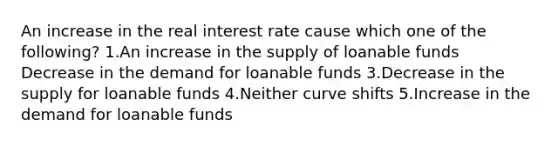 An increase in the real interest rate cause which one of the following? 1.An increase in the supply of loanable funds Decrease in the demand for loanable funds 3.Decrease in the supply for loanable funds 4.Neither curve shifts 5.Increase in the demand for loanable funds