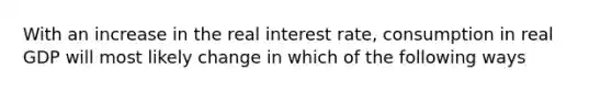 With an increase in the real interest rate, consumption in real GDP will most likely change in which of the following ways