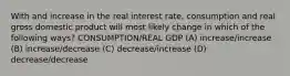 With and increase in the real interest rate, consumption and real gross domestic product will most likely change in which of the following ways? CONSUMPTION/REAL GDP (A) increase/increase (B) increase/decrease (C) decrease/increase (D) decrease/decrease