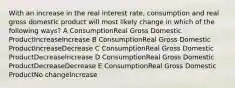 With an increase in the real interest rate, consumption and real gross domestic product will most likely change in which of the following ways? A ConsumptionReal Gross Domestic ProductIncreaseIncrease B ConsumptionReal Gross Domestic ProductIncreaseDecrease C ConsumptionReal Gross Domestic ProductDecreaseIncrease D ConsumptionReal Gross Domestic ProductDecreaseDecrease E ConsumptionReal Gross Domestic ProductNo changeIncrease