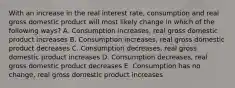 With an increase in the real interest rate, consumption and real gross domestic product will most likely change in which of the following ways? A. Consumption increases, real gross domestic product increases B. Consumption increases, real gross domestic product decreases C. Consumption decreases, real gross domestic product increases D. Consumption decreases, real gross domestic product decreases E. Consumption has no change, real gross domestic product increases