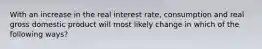 With an increase in the real interest rate, consumption and real gross domestic product will most likely change in which of the following ways?