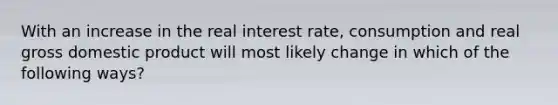 With an increase in the real interest rate, consumption and real gross domestic product will most likely change in which of the following ways?