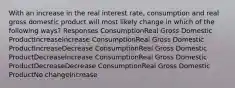 With an increase in the real interest rate, consumption and real gross domestic product will most likely change in which of the following ways? Responses ConsumptionReal Gross Domestic ProductIncreaseIncrease ConsumptionReal Gross Domestic ProductIncreaseDecrease ConsumptionReal Gross Domestic ProductDecreaseIncrease ConsumptionReal Gross Domestic ProductDecreaseDecrease ConsumptionReal Gross Domestic ProductNo changeIncrease