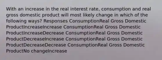 With an increase in the real interest rate, consumption and real gross domestic product will most likely change in which of the following ways? Responses ConsumptionReal Gross Domestic ProductIncreaseIncrease ConsumptionReal Gross Domestic ProductIncreaseDecrease ConsumptionReal Gross Domestic ProductDecreaseIncrease ConsumptionReal Gross Domestic ProductDecreaseDecrease ConsumptionReal Gross Domestic ProductNo changeIncrease