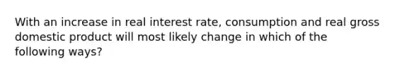 With an increase in real interest rate, consumption and real gross domestic product will most likely change in which of the following ways?