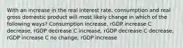 With an increase in the real interest rate, consumption and real gross domestic product will most likely change in which of the following ways? Consumption increase, rGDP increase C decrease, rGDP decrease C increase, rGDP decrease C decrease, rGDP increase C no change, rGDP increase