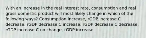 With an increase in the real interest rate, consumption and real gross domestic product will most likely change in which of the following ways? Consumption increase, rGDP increase C decrease, rGDP decrease C increase, rGDP decrease C decrease, rGDP increase C no change, rGDP increase