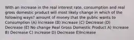 With an increase in the real interest rate, consumption and real gross domestic product will most likely change in which of the following ways? amount of money that the public wants to Consumption (A) Increase (B) Increase (C) Decrease (D) Decrease (E) No change Real Gross Domestic Product A) Increase B) Decrease C) Increase D) Decrease E)Increase