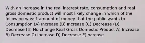 With an increase in the real interest rate, consumption and real gross domestic product will most likely change in which of the following ways? amount of money that the public wants to Consumption (A) Increase (B) Increase (C) Decrease (D) Decrease (E) No change Real Gross Domestic Product A) Increase B) Decrease C) Increase D) Decrease E)Increase