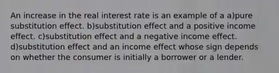 An increase in the real interest rate is an example of a a)pure substitution effect. b)substitution effect and a positive income effect. c)substitution effect and a negative income effect. d)substitution effect and an income effect whose sign depends on whether the consumer is initially a borrower or a lender.