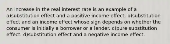 An increase in the real interest rate is an example of a a)substitution effect and a positive income effect. b)substitution effect and an income effect whose sign depends on whether the consumer is initially a borrower or a lender. c)pure substitution effect. d)substitution effect and a negative income effect.